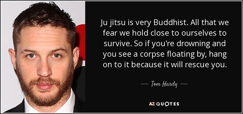 Ju jitsu is very Buddhist. All that we fear we hold close to ourselves to survive. So if you're drowning and you see a corpse floating by, hang on to it because it will rescue you. - Tom Hardy