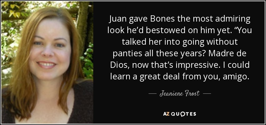 Juan gave Bones the most admiring look he’d bestowed on him yet. “You talked her into going without panties all these years? Madre de Dios, now that’s impressive. I could learn a great deal from you, amigo. - Jeaniene Frost