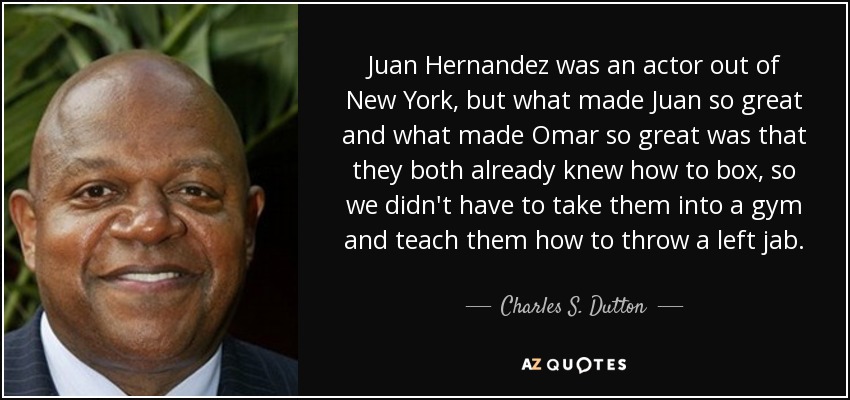 Juan Hernandez was an actor out of New York, but what made Juan so great and what made Omar so great was that they both already knew how to box, so we didn't have to take them into a gym and teach them how to throw a left jab. - Charles S. Dutton