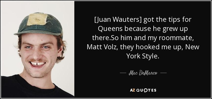 [Juan Wauters] got the tips for Queens because he grew up there.So him and my roommate, Matt Volz, they hooked me up, New York Style. - Mac DeMarco