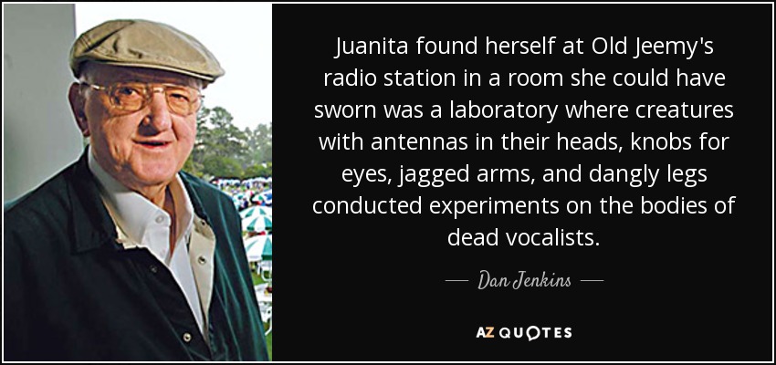 Juanita found herself at Old Jeemy's radio station in a room she could have sworn was a laboratory where creatures with antennas in their heads, knobs for eyes, jagged arms, and dangly legs conducted experiments on the bodies of dead vocalists. - Dan Jenkins