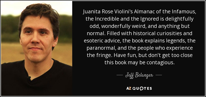 Juanita Rose Violini's Almanac of the Infamous, the Incredible and the Ignored is delightfully odd, wonderfully weird, and anything but normal. Filled with historical curiosities and esoteric advice, the book explains legends, the paranormal, and the people who experience the fringe. Have fun, but don't get too close this book may be contagious. - Jeff Belanger