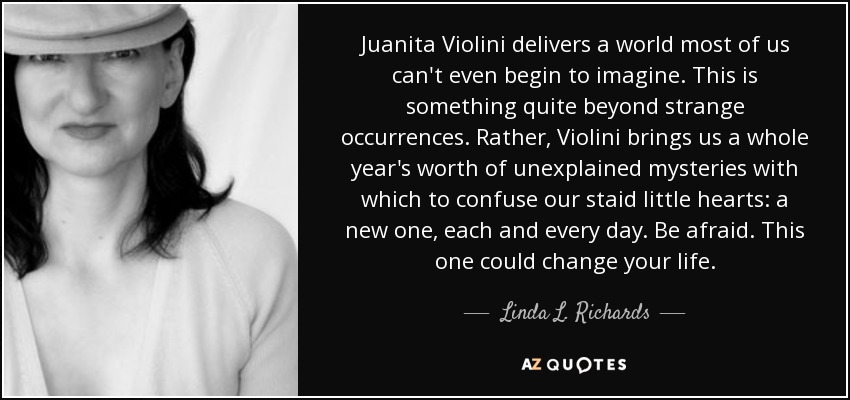 Juanita Violini delivers a world most of us can't even begin to imagine. This is something quite beyond strange occurrences. Rather, Violini brings us a whole year's worth of unexplained mysteries with which to confuse our staid little hearts: a new one, each and every day. Be afraid. This one could change your life. - Linda L. Richards