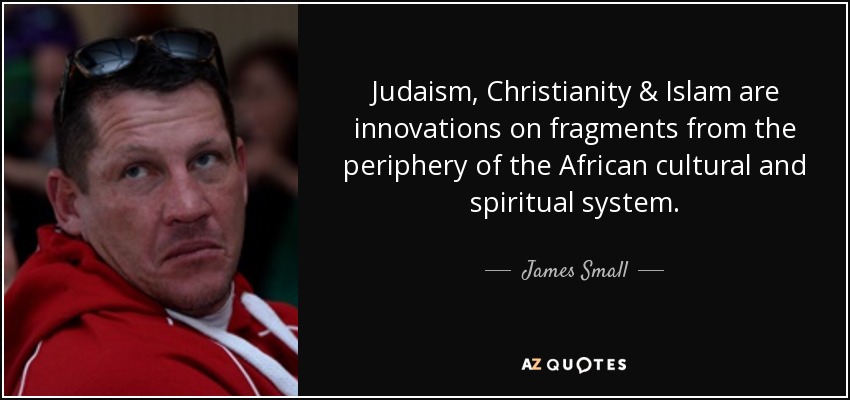 Judaism, Christianity & Islam are innovations on fragments from the periphery of the African cultural and spiritual system. - James Small