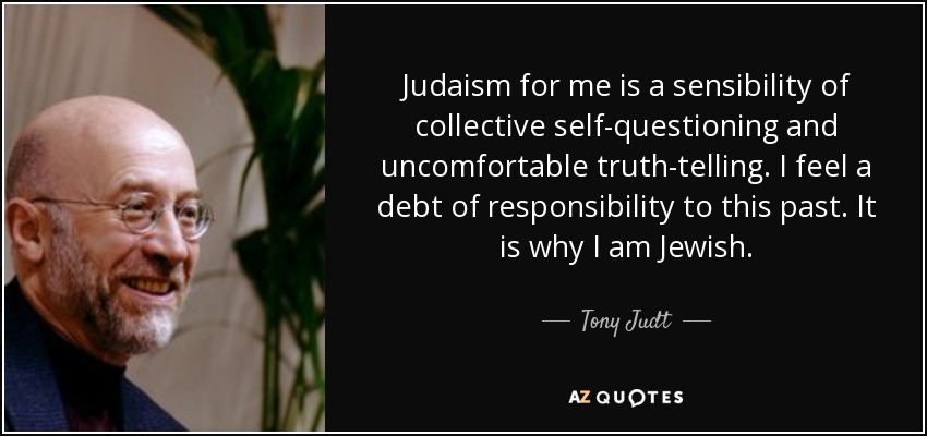 Judaism for me is a sensibility of collective self-questioning and uncomfortable truth-telling. I feel a debt of responsibility to this past. It is why I am Jewish. - Tony Judt