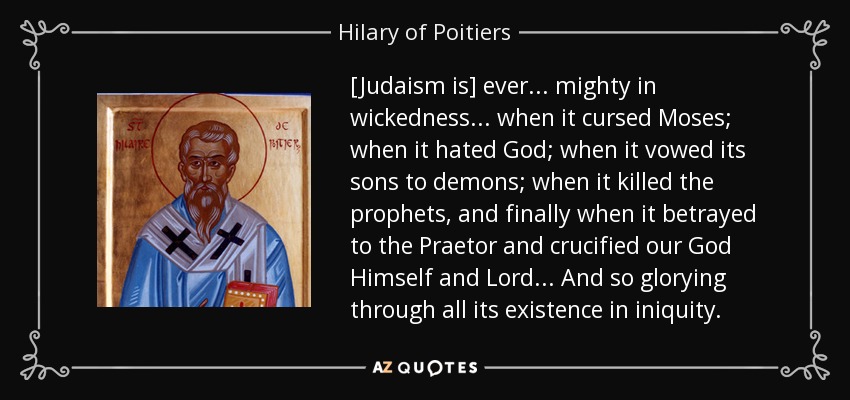 [Judaism is] ever... mighty in wickedness... when it cursed Moses; when it hated God; when it vowed its sons to demons; when it killed the prophets, and finally when it betrayed to the Praetor and crucified our God Himself and Lord... And so glorying through all its existence in iniquity. - Hilary of Poitiers