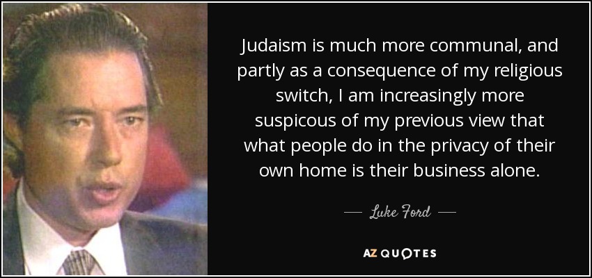 Judaism is much more communal, and partly as a consequence of my religious switch, I am increasingly more suspicous of my previous view that what people do in the privacy of their own home is their business alone. - Luke Ford
