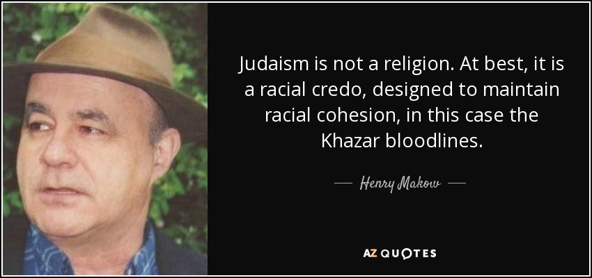 Judaism is not a religion. At best, it is a racial credo, designed to maintain racial cohesion, in this case the Khazar bloodlines. - Henry Makow