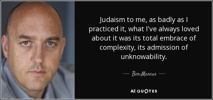 Judaism to me, as badly as I practiced it, what I've always loved about it was its total embrace of complexity, its admission of unknowability. - Ben Marcus