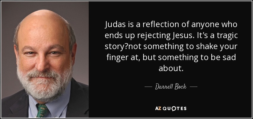 Judas is a reflection of anyone who ends up rejecting Jesus. It's a tragic story?not something to shake your finger at, but something to be sad about. - Darrell Bock