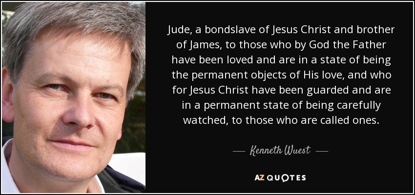 Jude, a bondslave of Jesus Christ and brother of James, to those who by God the Father have been loved and are in a state of being the permanent objects of His love, and who for Jesus Christ have been guarded and are in a permanent state of being carefully watched, to those who are called ones. - Kenneth Wuest