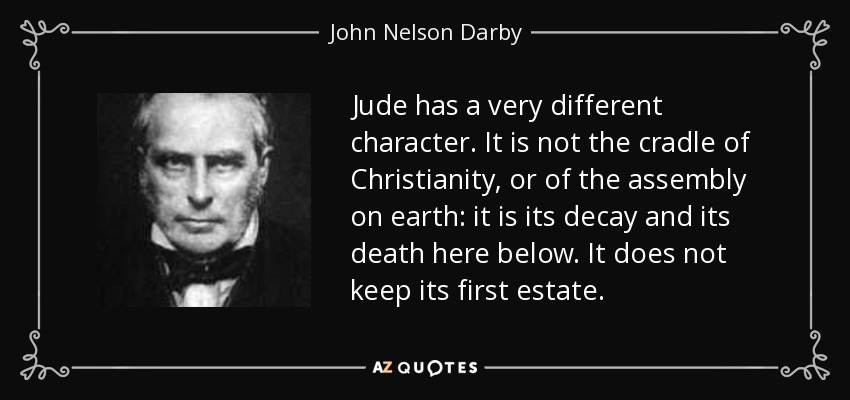 Jude has a very different character. It is not the cradle of Christianity, or of the assembly on earth: it is its decay and its death here below. It does not keep its first estate. - John Nelson Darby