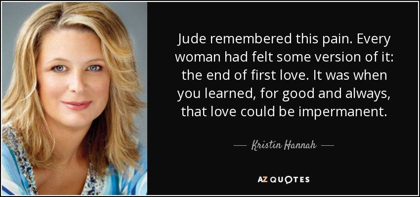 Jude remembered this pain. Every woman had felt some version of it: the end of first love. It was when you learned, for good and always, that love could be impermanent. - Kristin Hannah