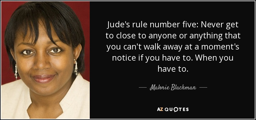 Jude's rule number five: Never get to close to anyone or anything that you can't walk away at a moment's notice if you have to. When you have to. - Malorie Blackman