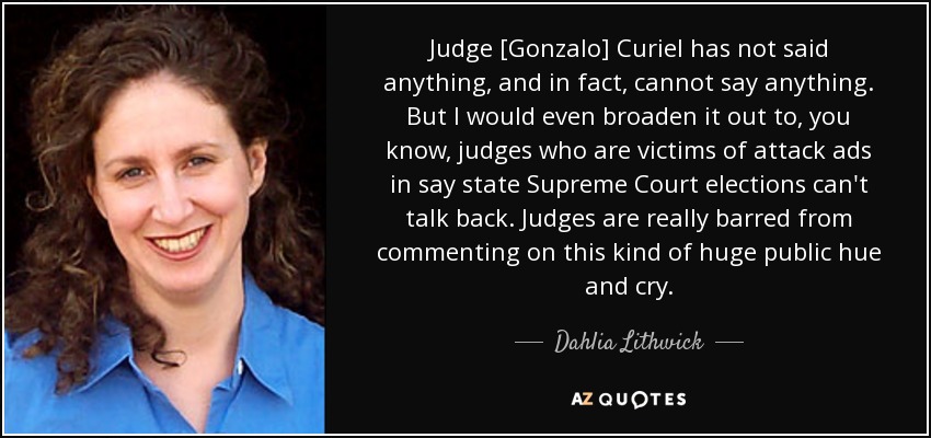 Judge [Gonzalo] Curiel has not said anything, and in fact, cannot say anything. But I would even broaden it out to, you know, judges who are victims of attack ads in say state Supreme Court elections can't talk back. Judges are really barred from commenting on this kind of huge public hue and cry. - Dahlia Lithwick