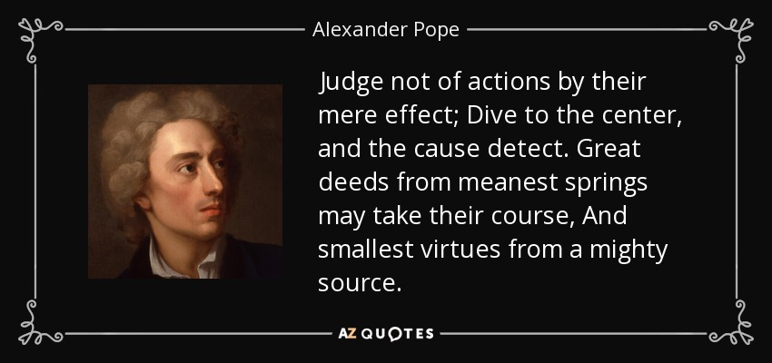 Judge not of actions by their mere effect; Dive to the center, and the cause detect. Great deeds from meanest springs may take their course, And smallest virtues from a mighty source. - Alexander Pope