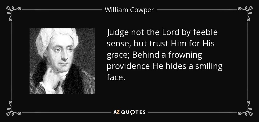 Judge not the Lord by feeble sense, but trust Him for His grace; Behind a frowning providence He hides a smiling face. - William Cowper
