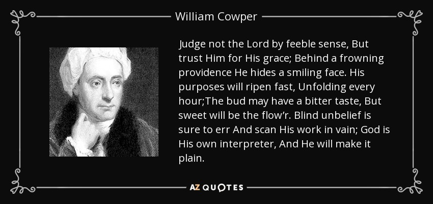 Judge not the Lord by feeble sense, But trust Him for His grace; Behind a frowning providence He hides a smiling face. His purposes will ripen fast, Unfolding every hour;The bud may have a bitter taste, But sweet will be the flow’r. Blind unbelief is sure to err And scan His work in vain; God is His own interpreter, And He will make it plain. - William Cowper