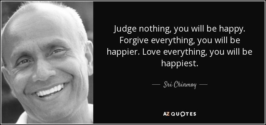 Judge nothing, you will be happy. Forgive everything, you will be happier. Love everything, you will be happiest. - Sri Chinmoy