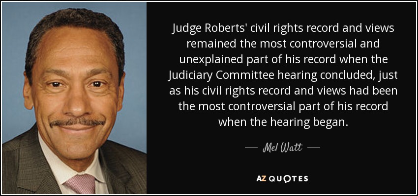 Judge Roberts' civil rights record and views remained the most controversial and unexplained part of his record when the Judiciary Committee hearing concluded, just as his civil rights record and views had been the most controversial part of his record when the hearing began. - Mel Watt