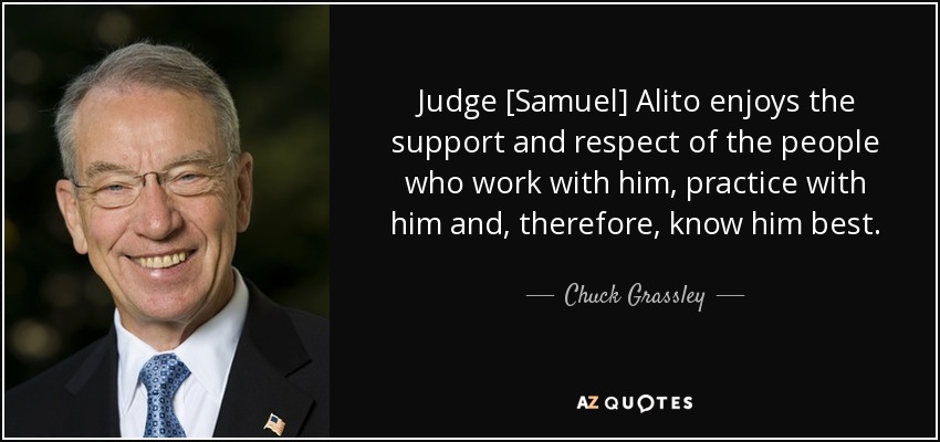 Judge [Samuel] Alito enjoys the support and respect of the people who work with him, practice with him and, therefore, know him best. - Chuck Grassley