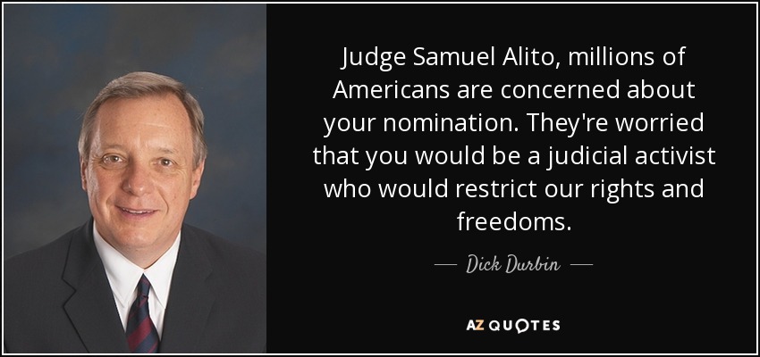 Judge Samuel Alito, millions of Americans are concerned about your nomination. They're worried that you would be a judicial activist who would restrict our rights and freedoms. - Dick Durbin