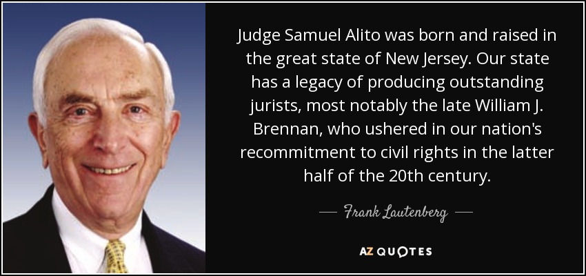 Judge Samuel Alito was born and raised in the great state of New Jersey. Our state has a legacy of producing outstanding jurists, most notably the late William J. Brennan, who ushered in our nation's recommitment to civil rights in the latter half of the 20th century. - Frank Lautenberg