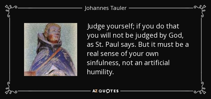 Judge yourself; if you do that you will not be judged by God, as St. Paul says. But it must be a real sense of your own sinfulness, not an artificial humility. - Johannes Tauler