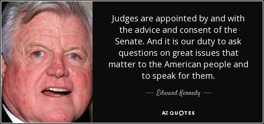Judges are appointed by and with the advice and consent of the Senate. And it is our duty to ask questions on great issues that matter to the American people and to speak for them. - Edward Kennedy