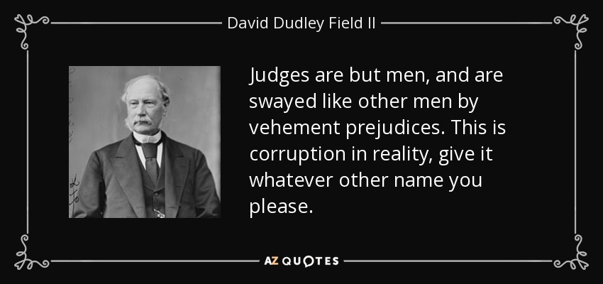 Judges are but men, and are swayed like other men by vehement prejudices. This is corruption in reality, give it whatever other name you please. - David Dudley Field II