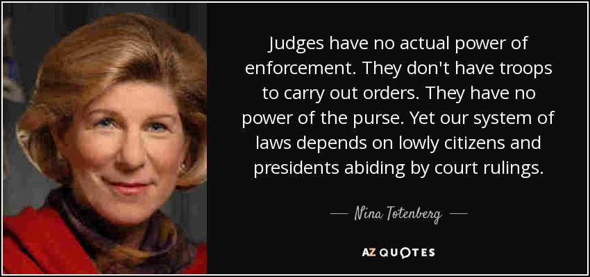 Judges have no actual power of enforcement. They don't have troops to carry out orders. They have no power of the purse. Yet our system of laws depends on lowly citizens and presidents abiding by court rulings. - Nina Totenberg