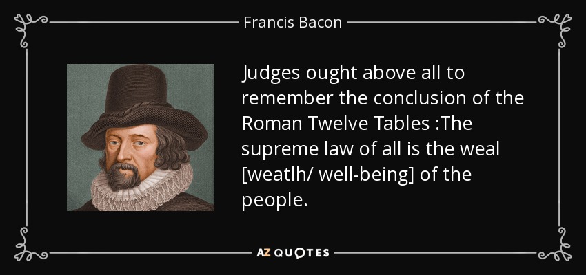 Judges ought above all to remember the conclusion of the Roman Twelve Tables :The supreme law of all is the weal [weatlh/ well-being] of the people. - Francis Bacon
