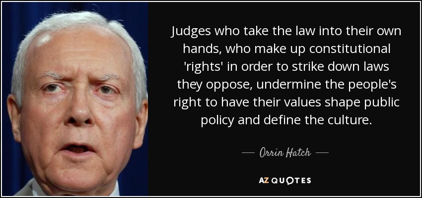 Judges who take the law into their own hands, who make up constitutional 'rights' in order to strike down laws they oppose, undermine the people's right to have their values shape public policy and define the culture. - Orrin Hatch