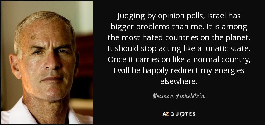 Judging by opinion polls, Israel has bigger problems than me. It is among the most hated countries on the planet. It should stop acting like a lunatic state. Once it carries on like a normal country, I will be happily redirect my energies elsewhere. - Norman Finkelstein