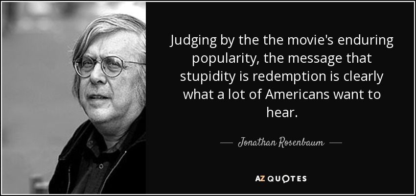 Judging by the the movie's enduring popularity, the message that stupidity is redemption is clearly what a lot of Americans want to hear. - Jonathan Rosenbaum