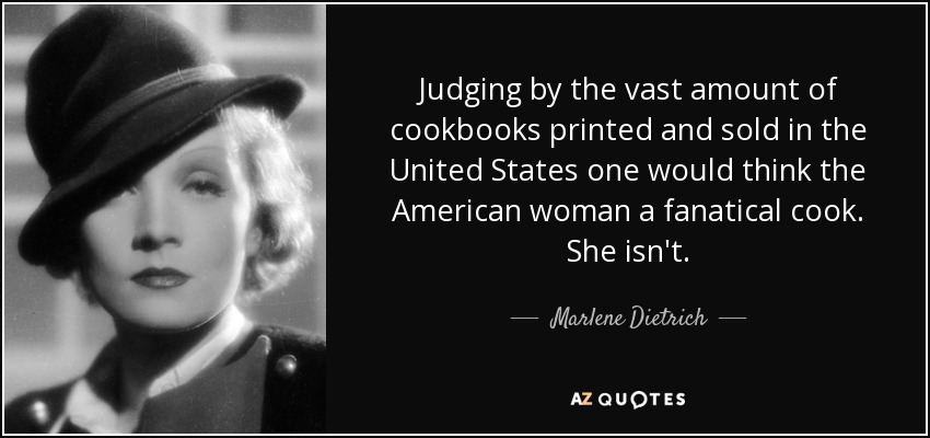 Judging by the vast amount of cookbooks printed and sold in the United States one would think the American woman a fanatical cook. She isn't. - Marlene Dietrich