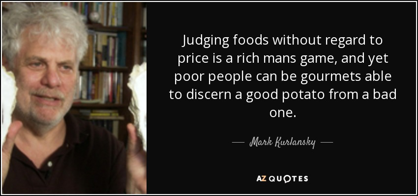 Judging foods without regard to price is a rich mans game, and yet poor people can be gourmets able to discern a good potato from a bad one. - Mark Kurlansky