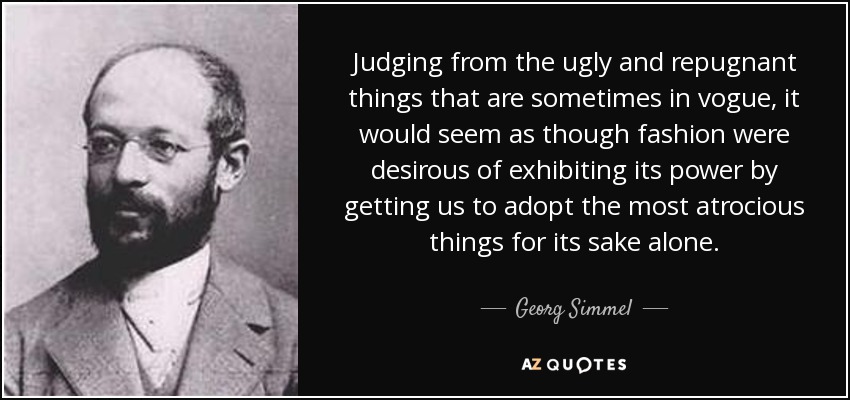Judging from the ugly and repugnant things that are sometimes in vogue, it would seem as though fashion were desirous of exhibiting its power by getting us to adopt the most atrocious things for its sake alone. - Georg Simmel