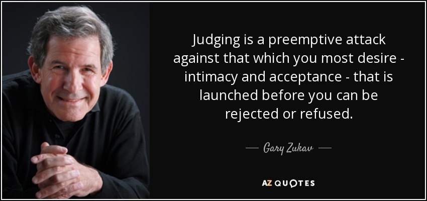 Judging is a preemptive attack against that which you most desire - intimacy and acceptance - that is launched before you can be rejected or refused. - Gary Zukav