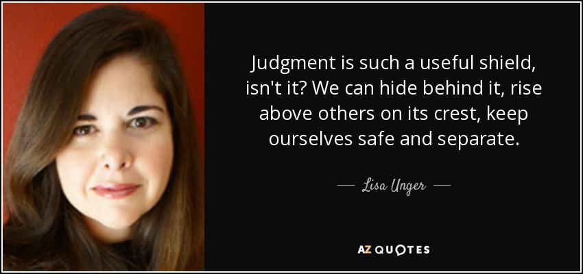 Judgment is such a useful shield, isn't it? We can hide behind it, rise above others on its crest, keep ourselves safe and separate. - Lisa Unger