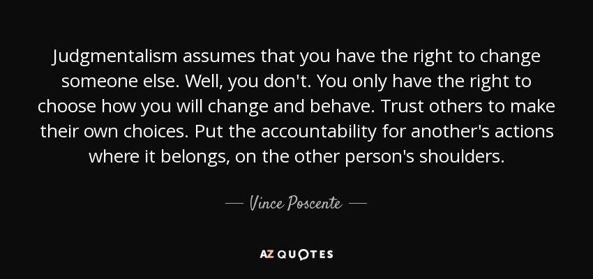 Judgmentalism assumes that you have the right to change someone else. Well, you don't. You only have the right to choose how you will change and behave. Trust others to make their own choices. Put the accountability for another's actions where it belongs, on the other person's shoulders. - Vince Poscente