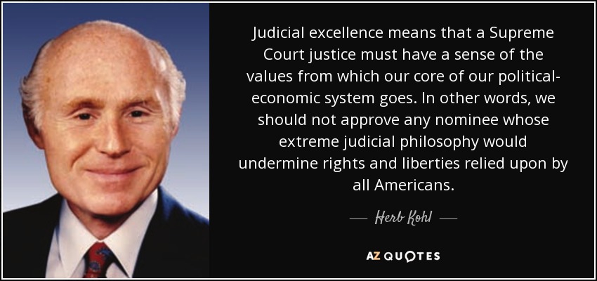 Judicial excellence means that a Supreme Court justice must have a sense of the values from which our core of our political- economic system goes. In other words, we should not approve any nominee whose extreme judicial philosophy would undermine rights and liberties relied upon by all Americans. - Herb Kohl