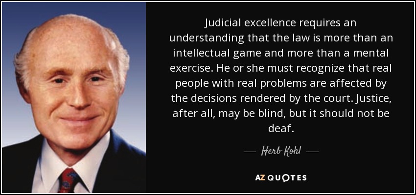 Judicial excellence requires an understanding that the law is more than an intellectual game and more than a mental exercise. He or she must recognize that real people with real problems are affected by the decisions rendered by the court. Justice, after all, may be blind, but it should not be deaf. - Herb Kohl