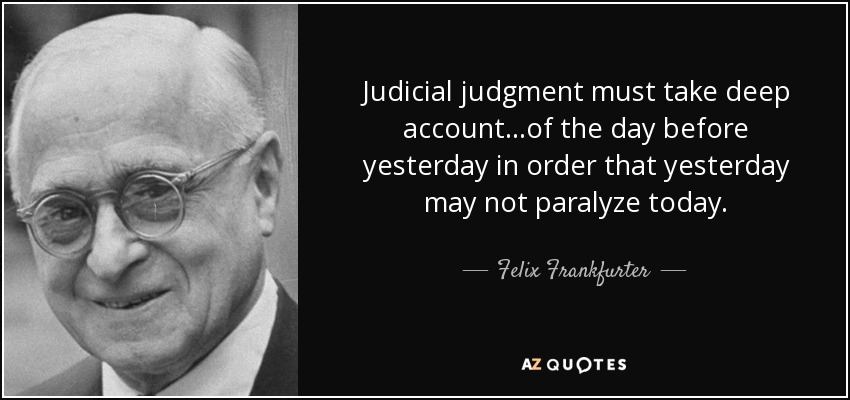 Judicial judgment must take deep account...of the day before yesterday in order that yesterday may not paralyze today. - Felix Frankfurter