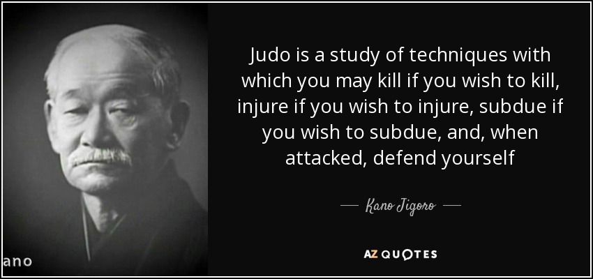 Judo is a study of techniques with which you may kill if you wish to kill, injure if you wish to injure, subdue if you wish to subdue, and, when attacked, defend yourself - Kano Jigoro