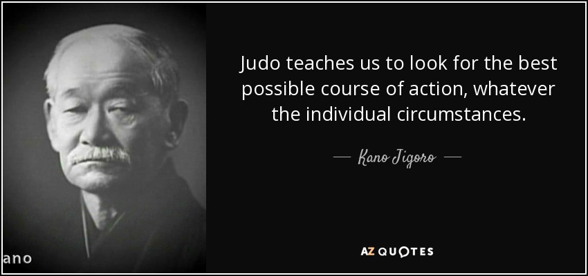Judo teaches us to look for the best possible course of action, whatever the individual circumstances. - Kano Jigoro