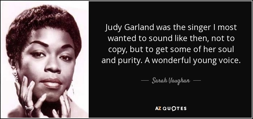 Judy Garland was the singer I most wanted to sound like then, not to copy, but to get some of her soul and purity. A wonderful young voice. - Sarah Vaughan
