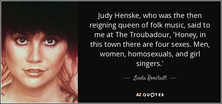 Judy Henske, who was the then reigning queen of folk music, said to me at The Troubadour, 'Honey, in this town there are four sexes. Men, women, homosexuals, and girl singers.' - Linda Ronstadt