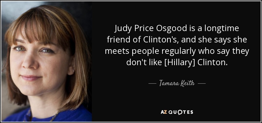 Judy Price Osgood is a longtime friend of Clinton's, and she says she meets people regularly who say they don't like [Hillary] Clinton. - Tamara Keith
