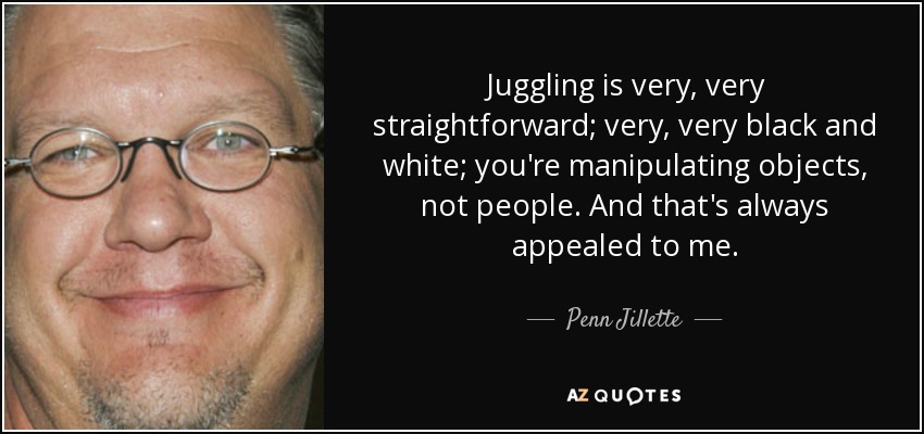 Juggling is very, very straightforward; very, very black and white; you're manipulating objects, not people. And that's always appealed to me. - Penn Jillette